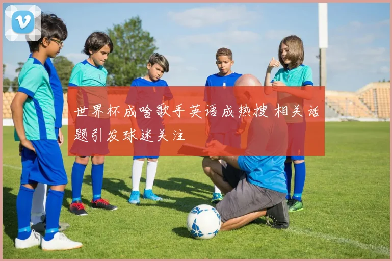 世界杯成啥歌手英语成热搜 相关话题引发球迷关注
