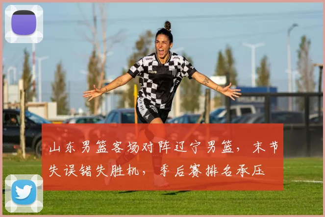 山东男篮客场对阵辽宁男篮，末节失误错失胜机，季后赛排名承压