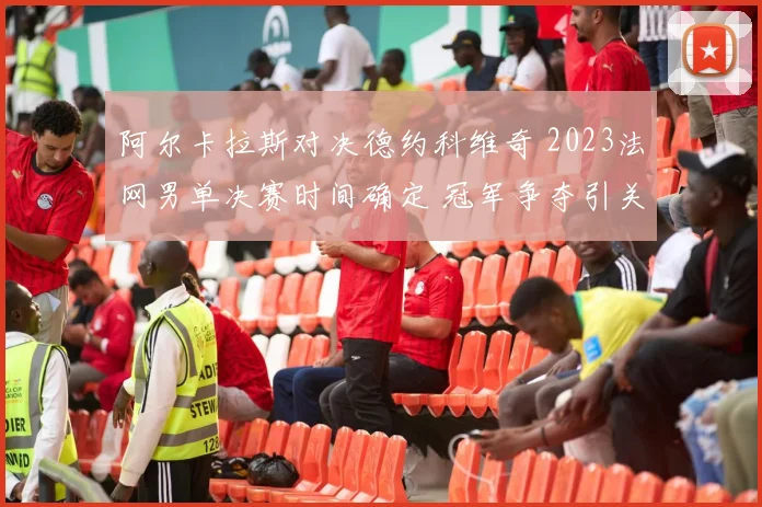 阿尔卡拉斯对决德约科维奇 2023法网男单决赛时间确定 冠军争夺引关注