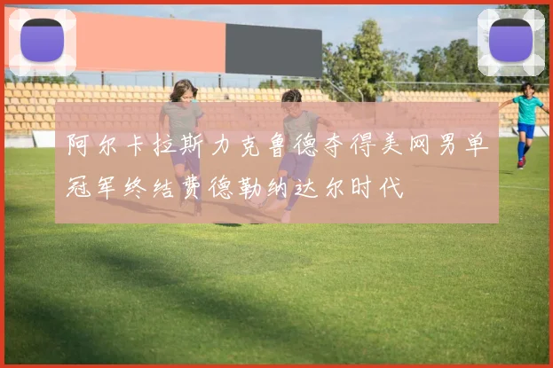 阿尔卡拉斯力克鲁德夺得美网男单冠军终结费德勒纳达尔时代