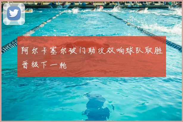 阿尔卡塞尔破门助攻双响球队取胜晋级下一轮