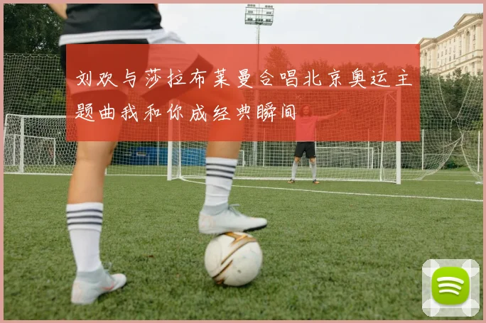 刘欢与莎拉布莱曼合唱北京奥运主题曲我和你成经典瞬间
