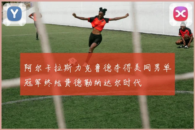 阿尔卡拉斯力克鲁德夺得美网男单冠军终结费德勒纳达尔时代