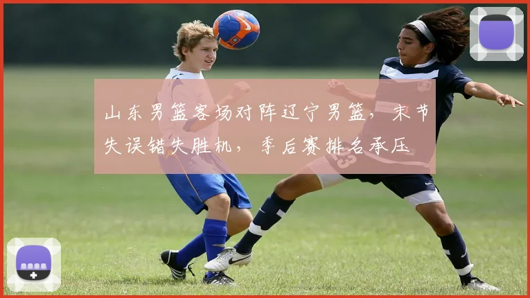 山东男篮客场对阵辽宁男篮，末节失误错失胜机，季后赛排名承压
