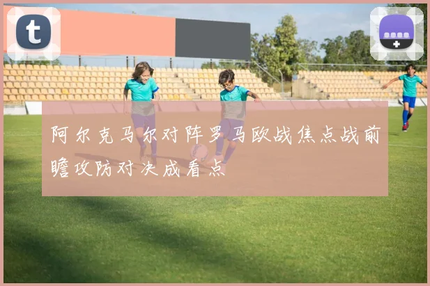 阿尔克马尔对阵罗马欧战焦点战前瞻攻防对决成看点