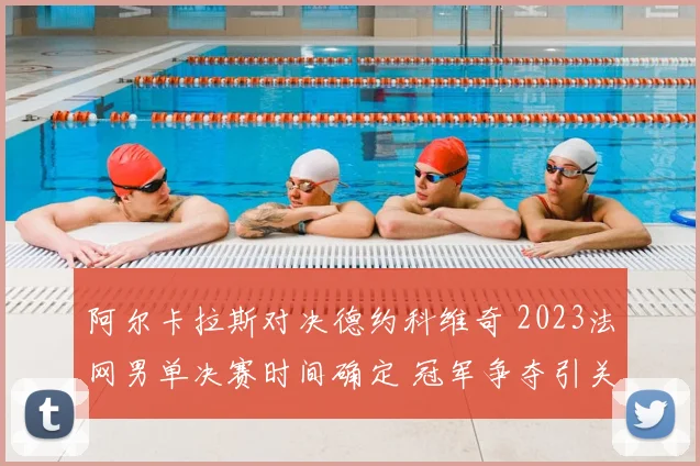 阿尔卡拉斯对决德约科维奇 2023法网男单决赛时间确定 冠军争夺引关注