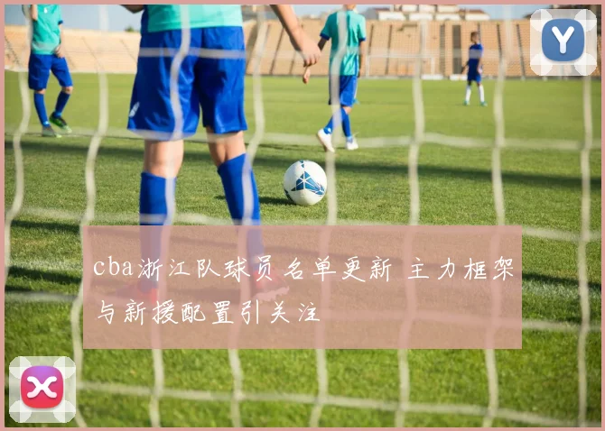 cba浙江队球员名单更新 主力框架与新援配置引关注