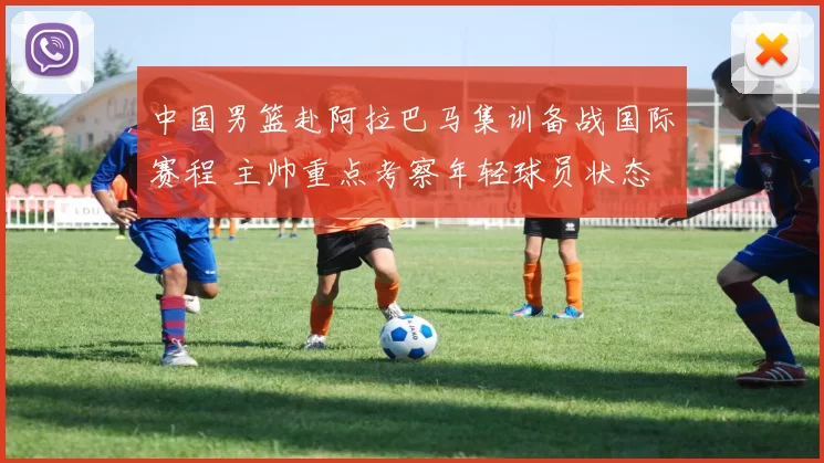 中国男篮赴阿拉巴马集训备战国际赛程 主帅重点考察年轻球员状态