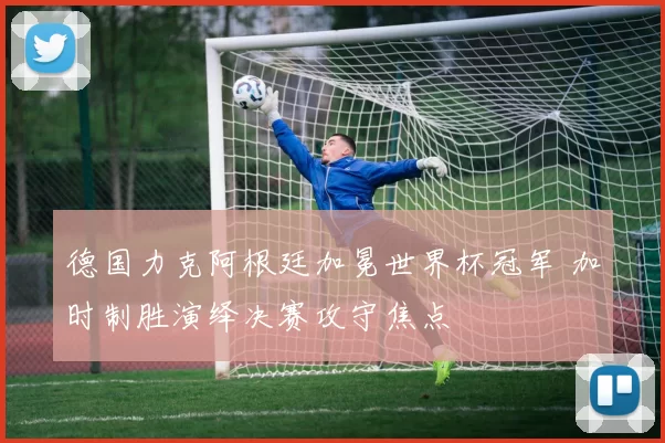 德国力克阿根廷加冕世界杯冠军 加时制胜演绎决赛攻守焦点