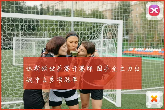 休斯顿世乒赛开赛即 国乒全主力出战冲击多项冠军