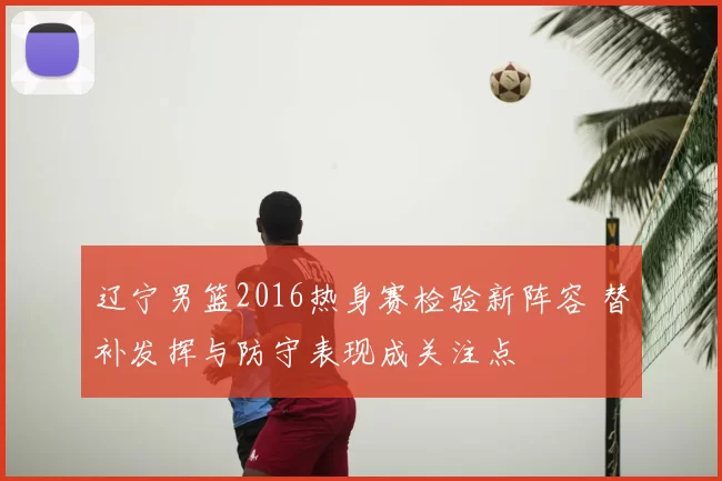 辽宁男篮2016热身赛检验新阵容 替补发挥与防守表现成关注点