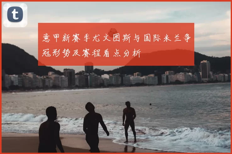 意甲新赛季尤文图斯与国际米兰争冠形势及赛程看点分析