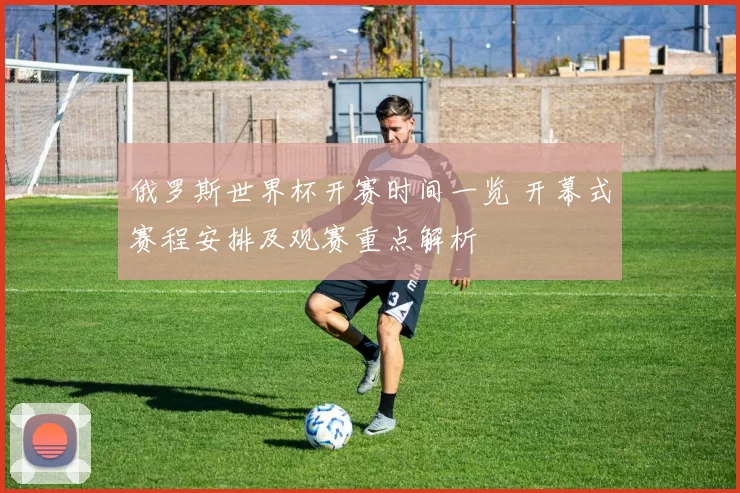 俄罗斯世界杯开赛时间一览 开幕式赛程安排及观赛重点解析