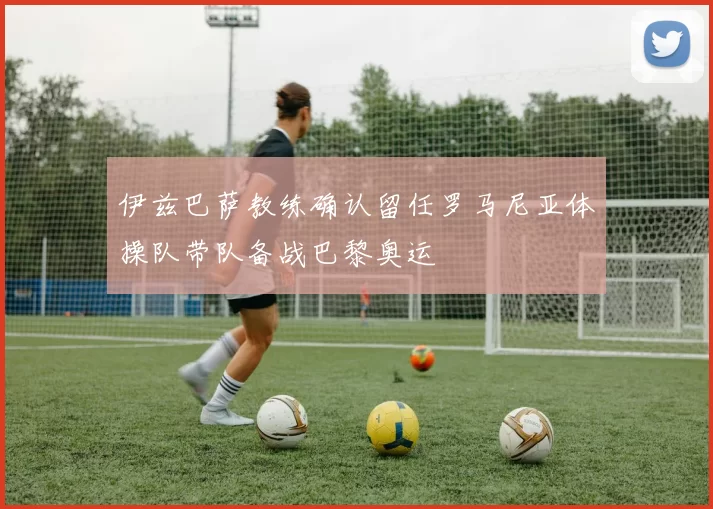 伊兹巴萨教练确认留任罗马尼亚体操队带队备战巴黎奥运