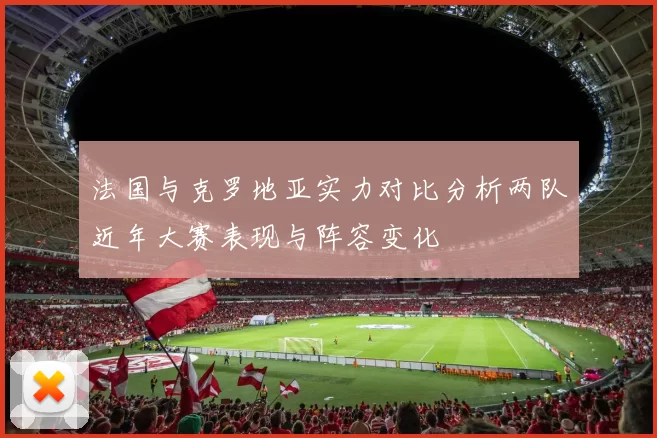 法国与克罗地亚实力对比分析两队近年大赛表现与阵容变化
