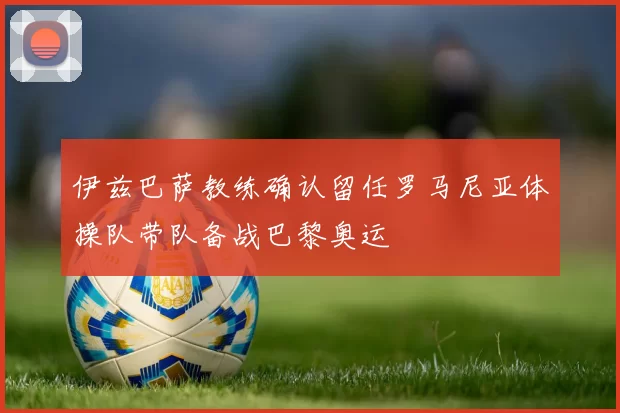 伊兹巴萨教练确认留任罗马尼亚体操队带队备战巴黎奥运