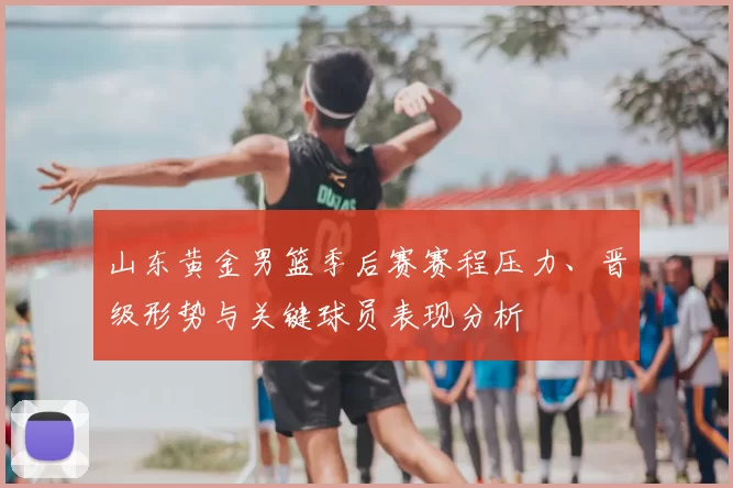 山东黄金男篮季后赛赛程压力、晋级形势与关键球员表现分析