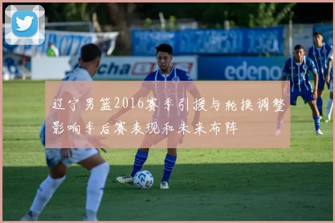 辽宁男篮2016赛季引援与轮换调整影响季后赛表现和未来布阵