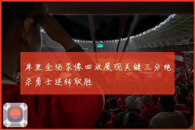 库里全场录像回放展现关键三分绝杀勇士逆转取胜