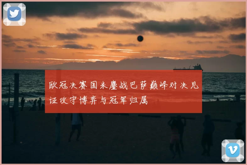 欧冠决赛国米鏖战巴萨巅峰对决见证攻守博弈与冠军归属