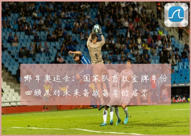 哪年奥运会：国家队首枚金牌年份回顾及对未来备战备考的启示