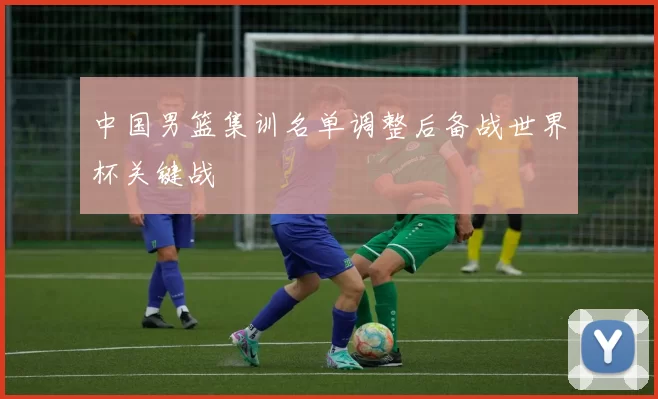 中国男篮集训名单调整后备战世界杯关键战