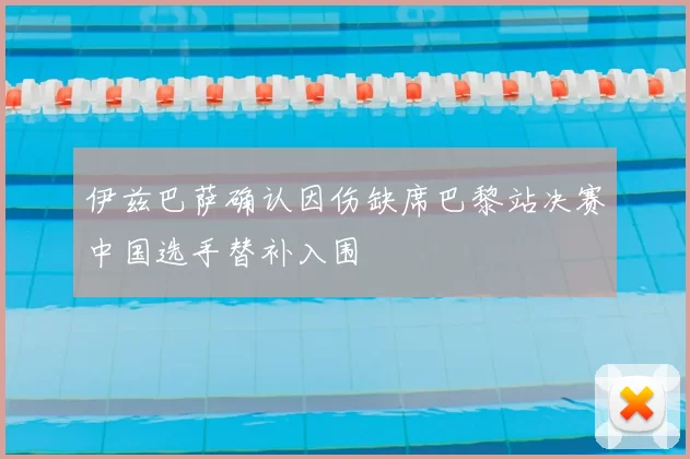 伊兹巴萨确认因伤缺席巴黎站决赛中国选手替补入围