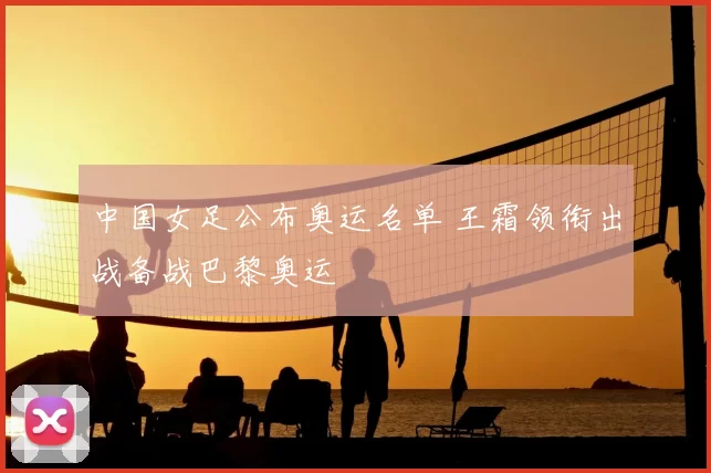 中国女足公布奥运名单 王霜领衔出战备战巴黎奥运