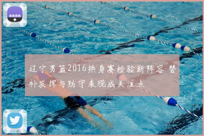 辽宁男篮2016热身赛检验新阵容 替补发挥与防守表现成关注点