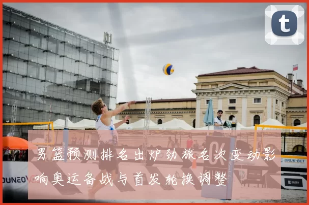 男篮预测排名出炉劲旅名次变动影响奥运备战与首发轮换调整