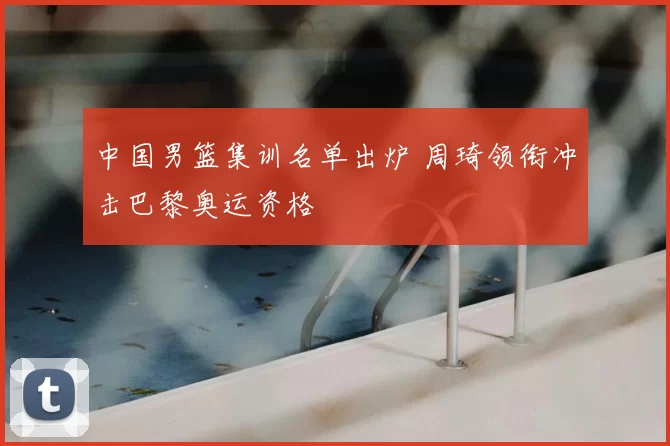 中国男篮集训名单出炉 周琦领衔冲击巴黎奥运资格