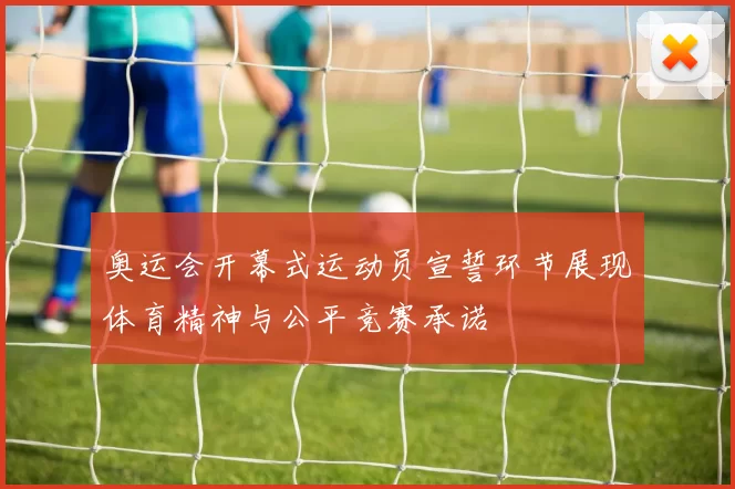 奥运会开幕式运动员宣誓环节展现体育精神与公平竞赛承诺