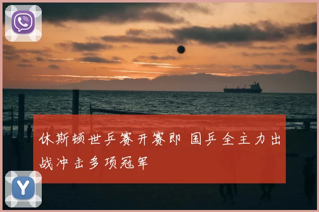 休斯顿世乒赛开赛即 国乒全主力出战冲击多项冠军