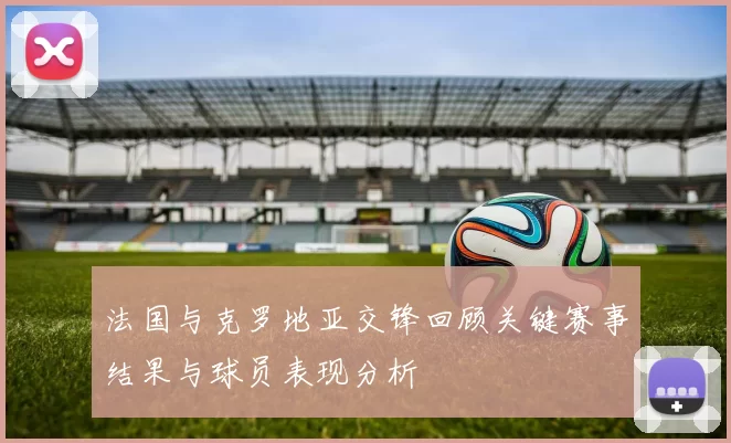 法国与克罗地亚交锋回顾关键赛事结果与球员表现分析