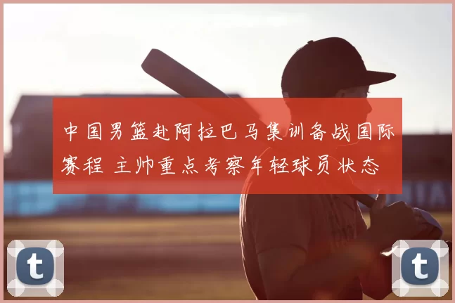 中国男篮赴阿拉巴马集训备战国际赛程 主帅重点考察年轻球员状态