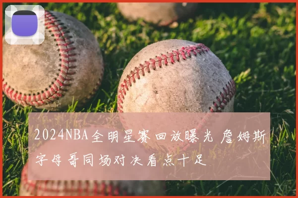 2024NBA全明星赛回放曝光 詹姆斯字母哥同场对决看点十足