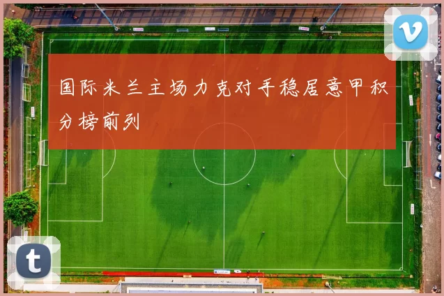 国际米兰主场力克对手稳居意甲积分榜前列