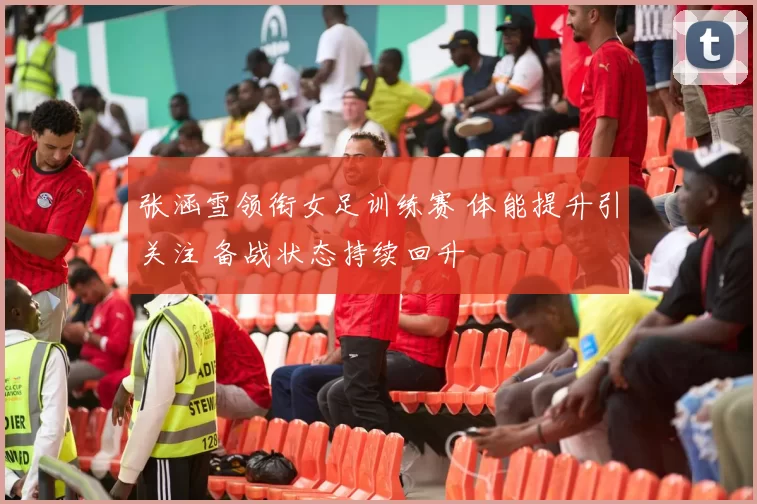 张涵雪领衔女足训练赛 体能提升引关注 备战状态持续回升