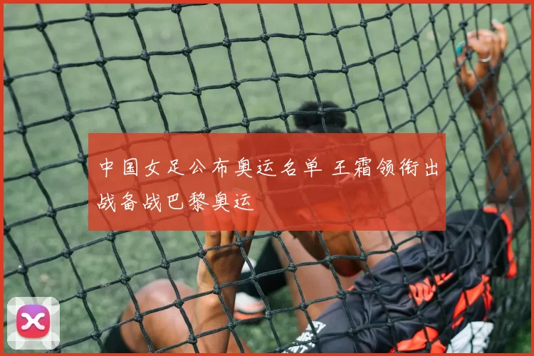 中国女足公布奥运名单 王霜领衔出战备战巴黎奥运
