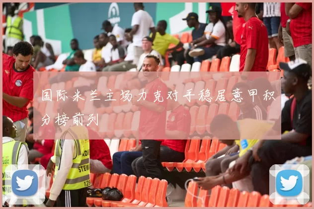 国际米兰主场力克对手稳居意甲积分榜前列