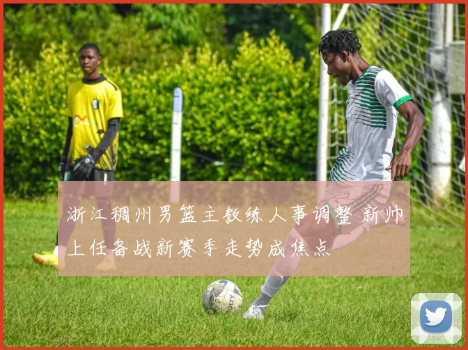 浙江稠州男篮主教练人事调整 新帅上任备战新赛季走势成焦点