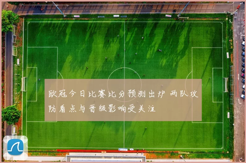 欧冠今日比赛比分预测出炉 两队攻防看点与晋级影响受关注