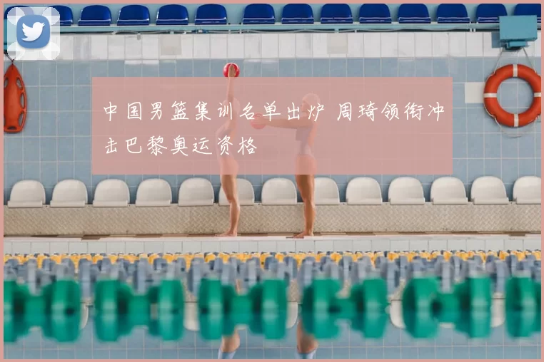 中国男篮集训名单出炉 周琦领衔冲击巴黎奥运资格