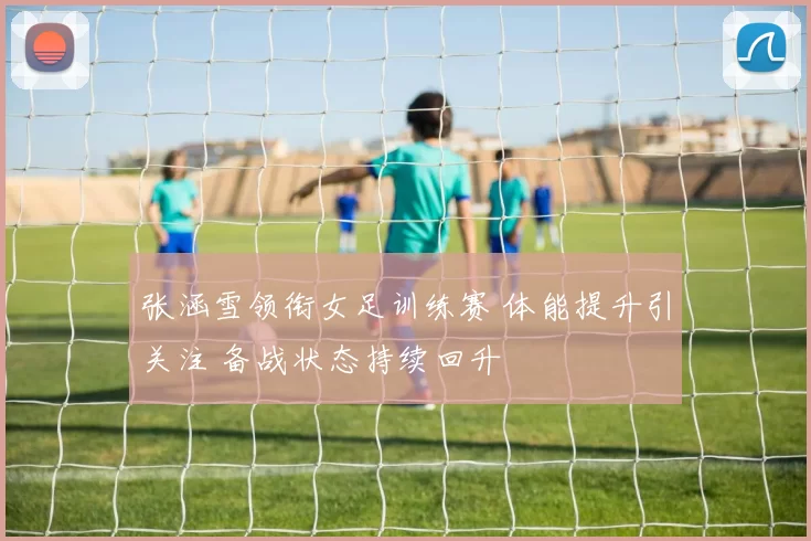 张涵雪领衔女足训练赛 体能提升引关注 备战状态持续回升